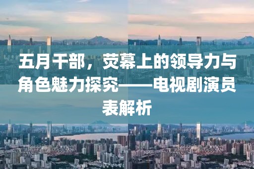 五月干部，荧幕上的领导力与角色魅力探究——电视剧演员表解析