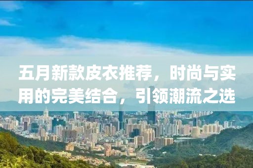 五月新款皮衣推荐，时尚与实用的完美结合，引领潮流之选