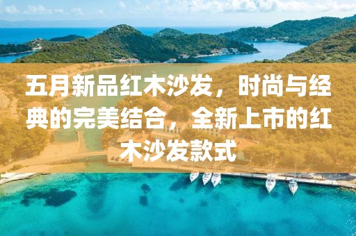 五月新品红木沙发，时尚与经典的完美结合，全新上市的红木沙发款式