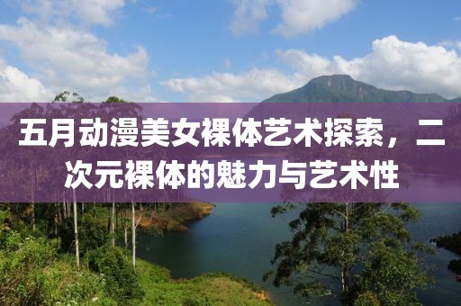 五月动漫美女裸体艺术探索，二次元裸体的魅力与艺术性