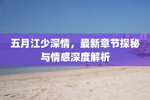 五月江少深情，最新章节探秘与情感深度解析