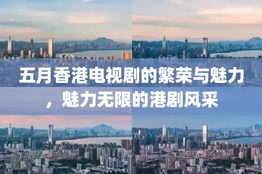 五月香港电视剧的繁荣与魅力，魅力无限的港剧风采