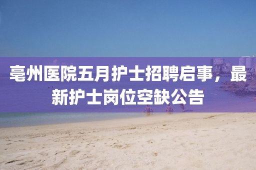 亳州医院五月护士招聘启事，最新护士岗位空缺公告