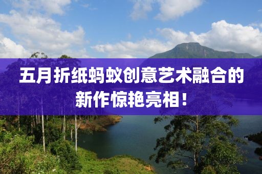 五月折纸蚂蚁创意艺术融合的新作惊艳亮相！