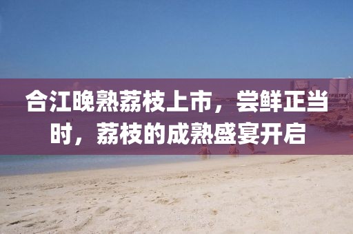 合江晚熟荔枝上市，尝鲜正当时，荔枝的成熟盛宴开启