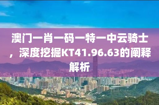 澳门一肖一码一特一中云骑士，深度挖掘KT41.96.63的阐释解析