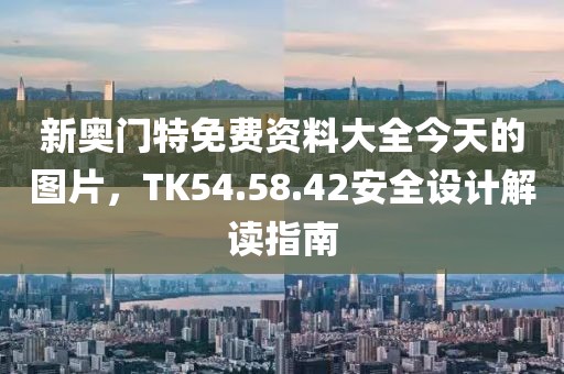 新奥门特免费资料大全今天的图片，TK54.58.42安全设计解读指南