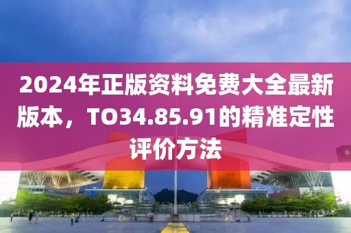 2024年正版资料免费大全最新版本，TO34.85.91的精准定性评价方法
