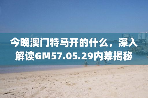 今晚澳门特马开的什么，深入解读GM57.05.29内幕揭秘