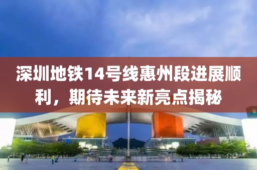 深圳地铁14号线惠州段进展顺利，期待未来新亮点揭秘