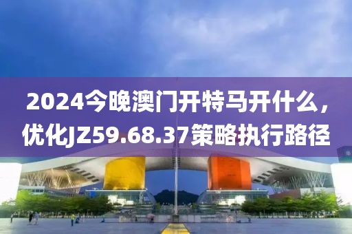 2024今晚澳门开特马开什么，优化JZ59.68.37策略执行路径
