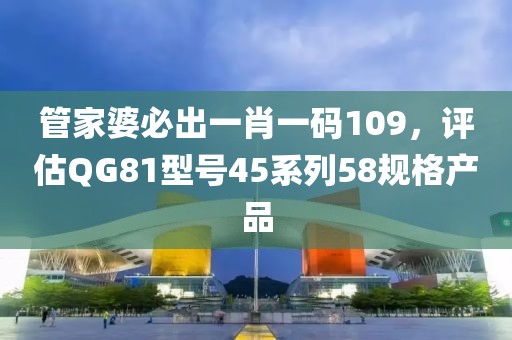 管家婆必出一肖一码109，评估QG81型号45系列58规格产品