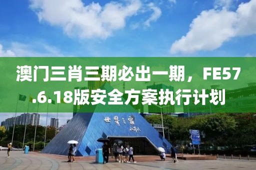 澳门三肖三期必出一期，FE57.6.18版安全方案执行计划
