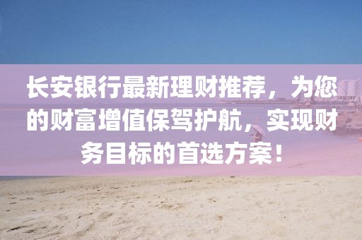 长安银行最新理财推荐，为您的财富增值保驾护航，实现财务目标的首选方案！