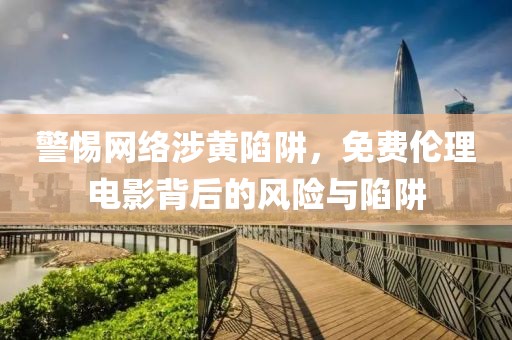 警惕网络涉黄陷阱，免费伦理电影背后的风险与陷阱