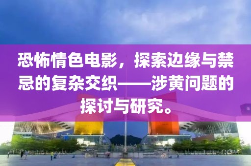 恐怖情色电影，探索边缘与禁忌的复杂交织——涉黄问题的探讨与研究。