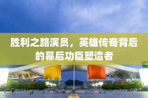 胜利之路演员，英雄传奇背后的幕后功臣塑造者