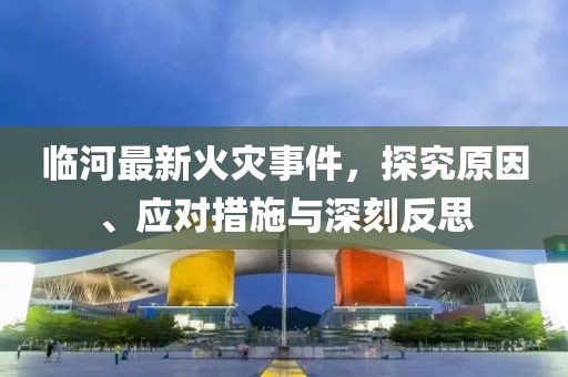 临河最新火灾事件，探究原因、应对措施与深刻反思