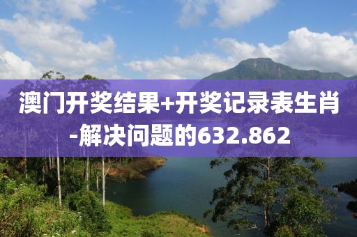 澳门开奖结果+开奖记录表生肖-解决问题的632.862