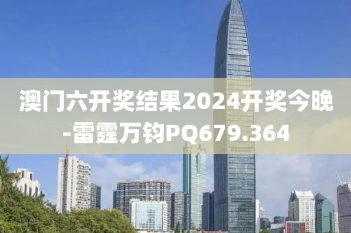 澳门六开奖结果2024开奖今晚-雷霆万钧PQ679.364