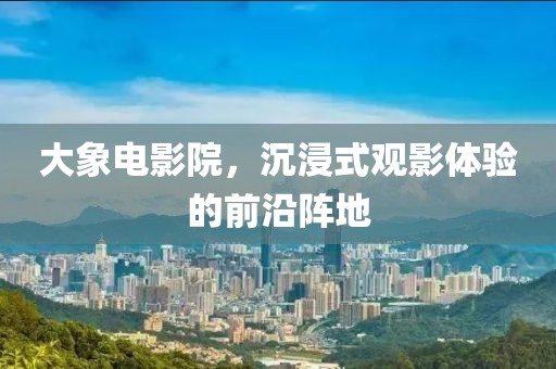 大象电影院，沉浸式观影体验的前沿阵地