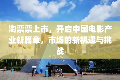 淘票票上市，开启中国电影产业新篇章，市场的新机遇与挑战
