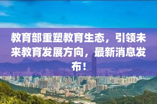 教育部重塑教育生态，引领未来教育发展方向，最新消息发布！