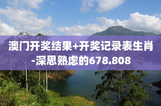 澳门开奖结果+开奖记录表生肖-深思熟虑的678.808