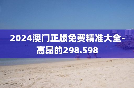 2024澳门正版免费精准大全-高昂的298.598
