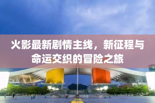 火影最新剧情主线，新征程与命运交织的冒险之旅