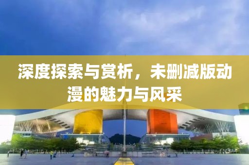 深度探索与赏析，未删减版动漫的魅力与风采