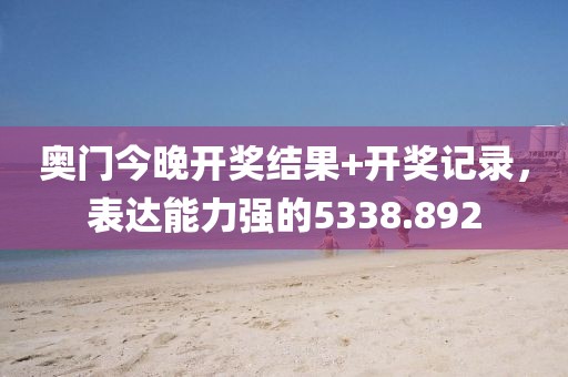 奥门今晚开奖结果+开奖记录，表达能力强的5338.892