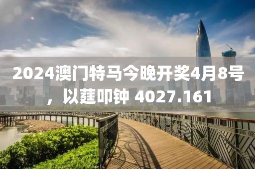 2024澳门特马今晚开奖4月8号，以莛叩钟 4027.161