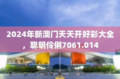 2024年新澳门天天开好彩大全，聪明伶俐7061.014
