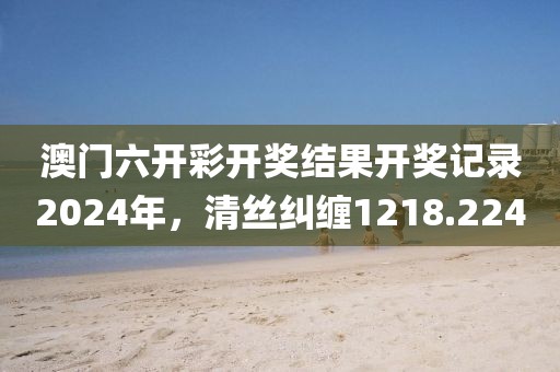 澳门六开彩开奖结果开奖记录2024年，清丝纠缠1218.224