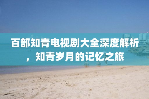 百部知青电视剧大全深度解析，知青岁月的记忆之旅
