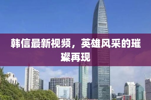 韩信最新视频，英雄风采的璀璨再现