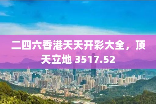 二四六香港天天开彩大全，顶天立地 3517.52