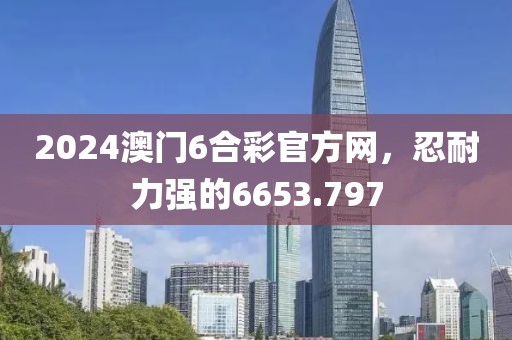 2024澳门6合彩官方网，忍耐力强的6653.797