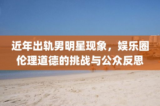 近年出轨男明星现象，娱乐圈伦理道德的挑战与公众反思