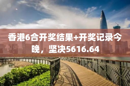 香港6合开奖结果+开奖记录今晚，坚决5616.64