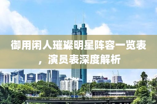 御用闲人璀璨明星阵容一览表，演员表深度解析