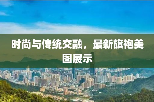 时尚与传统交融，最新旗袍美图展示