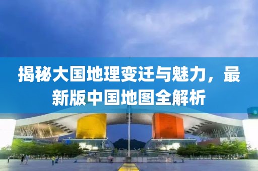 揭秘大国地理变迁与魅力，最新版中国地图全解析
