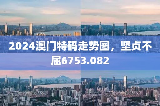 2024澳门特码走势图，坚贞不屈6753.082