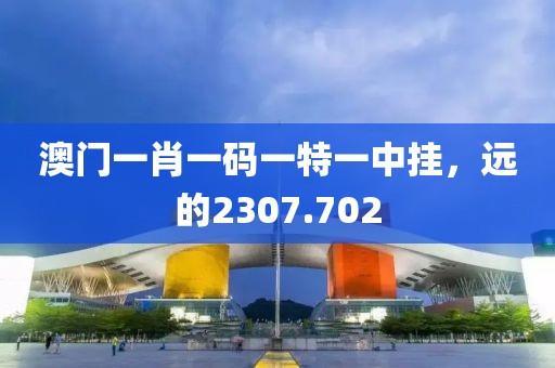 澳门一肖一码一特一中挂，远的2307.702
