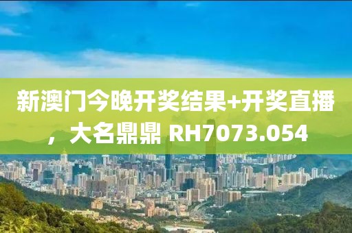 新澳门今晚开奖结果+开奖直播，大名鼎鼎 RH7073.054