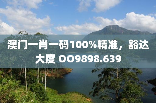 澳门一肖一码100%精准，豁达大度 OO9898.639