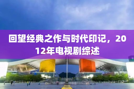 回望经典之作与时代印记，2012年电视剧综述