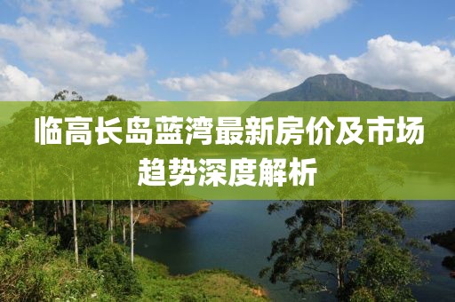 临高长岛蓝湾最新房价及市场趋势深度解析